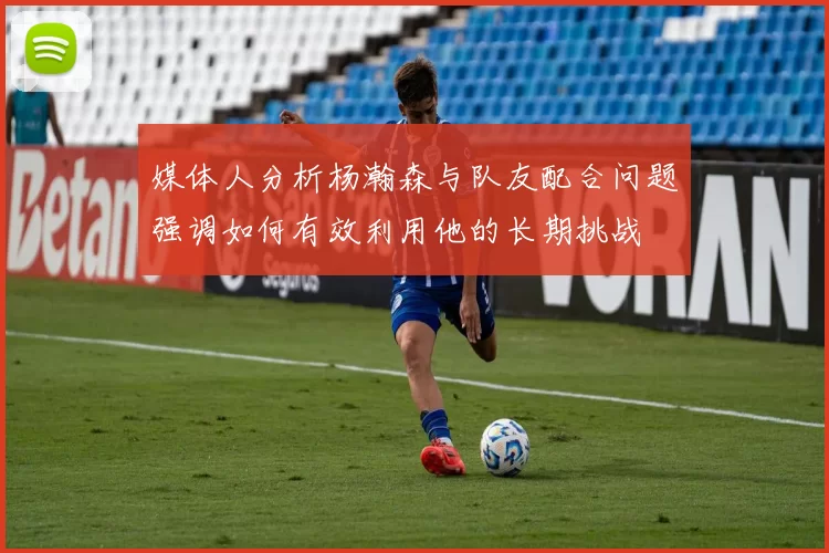 媒体人分析杨瀚森与队友配合问题强调如何有效利用他的长期挑战