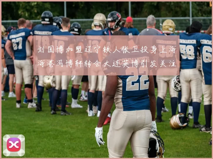 刘国博加盟辽宁铁人张卫投身上海海港冯博轩转会大连英博引发关注