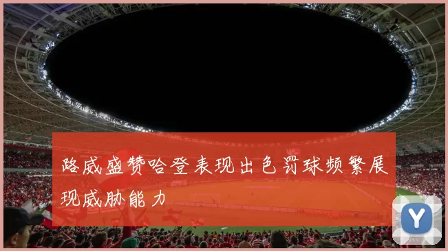 路威盛赞哈登表现出色罚球频繁展现威胁能力