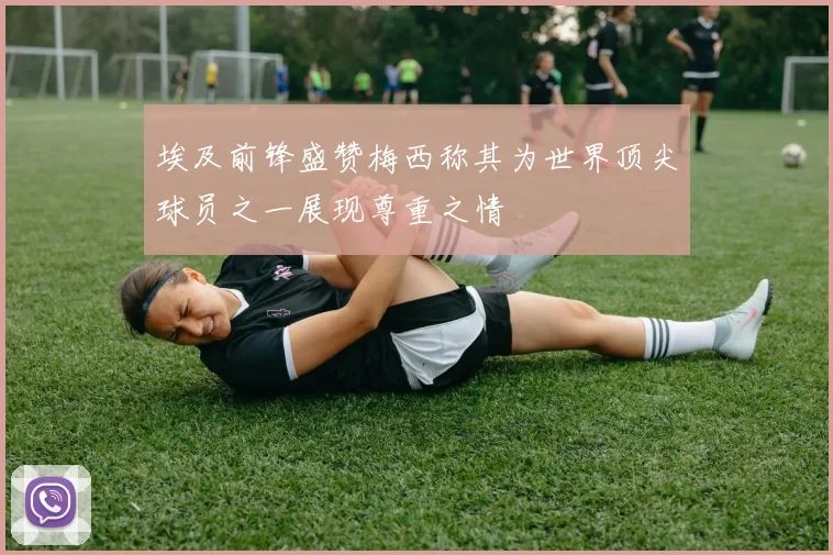 埃及前锋盛赞梅西称其为世界顶尖球员之一展现尊重之情