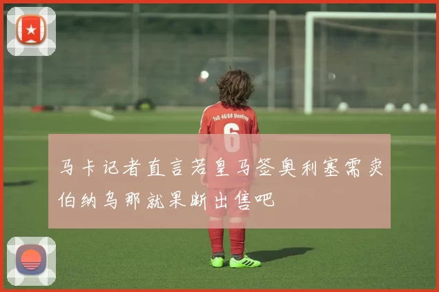马卡记者直言若皇马签奥利塞需卖伯纳乌那就果断出售吧
