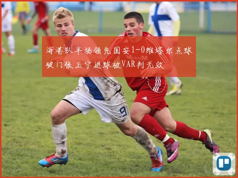 海港队半场领先国安1-0维塔尔点球破门张玉宁进球被VAR判无效