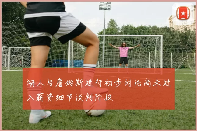 湖人与詹姆斯进行初步讨论尚未进入薪资细节谈判阶段