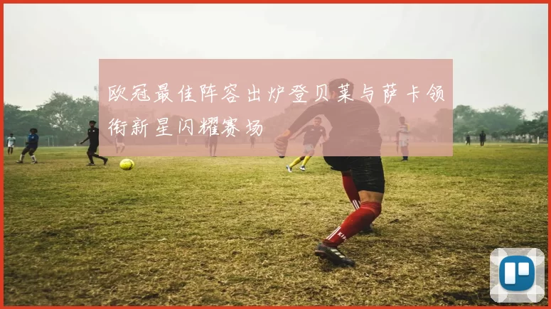 欧冠最佳阵容出炉登贝莱与萨卡领衔新星闪耀赛场