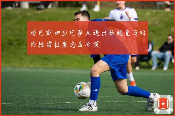 特巴斯回应巴萨未退出欧超皇马对内格雷拉案态度冷漠